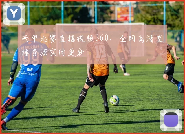西甲比赛直播视频360，全网高清直播资源实时更新