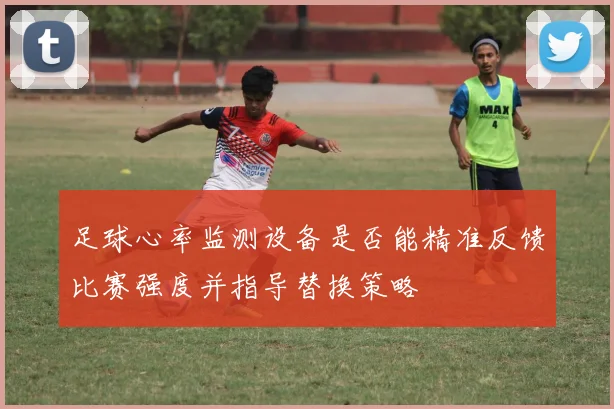 足球心率监测设备是否能精准反馈比赛强度并指导替换策略