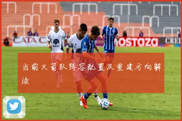 当前火箭队阵容配置及重建方向解读