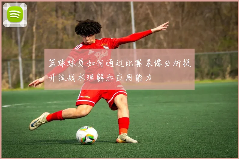 篮球球员如何通过比赛录像分析提升技战术理解和应用能力