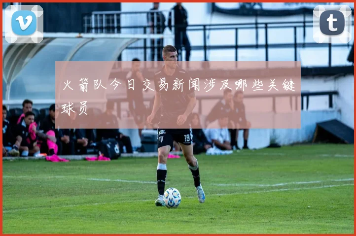 火箭队今日交易新闻涉及哪些关键球员