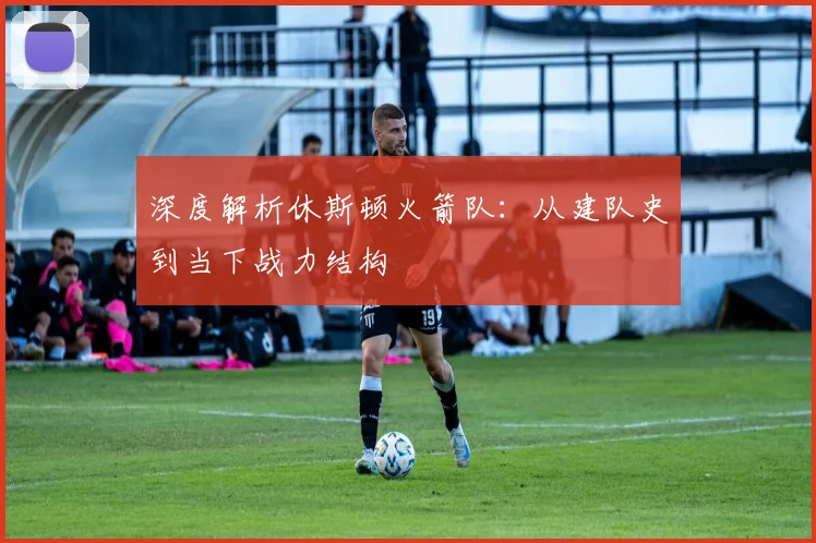 深度解析休斯顿火箭队：从建队史到当下战力结构