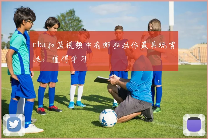 nba扣篮视频中有哪些动作最具观赏性，值得学习
